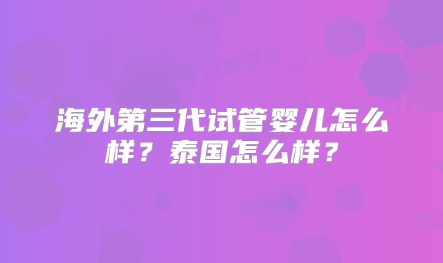 海外第三代试管婴儿怎么样?泰国怎么样?
