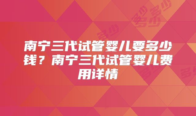 南宁三代试管婴儿要多少钱?南宁三代试管婴儿费用详情