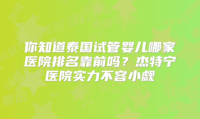 你知道泰国试管婴儿哪家医院排名靠前吗?杰特宁医院实力不容小觑