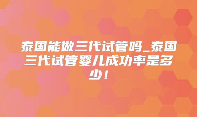 泰国能做三代试管吗_泰国三代试管婴儿成功率是多少！