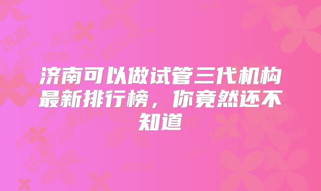 济南可以做试管三代机构最新排行榜,你竟然还不知道