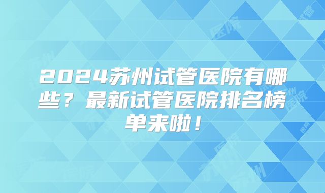 2024苏州试管医院有哪些?最新试管医院排名榜单来啦!