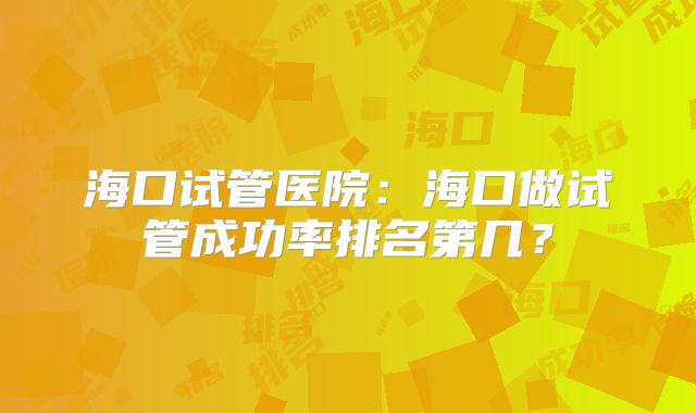 海口试管医院：海口做试管成功率排名第几？