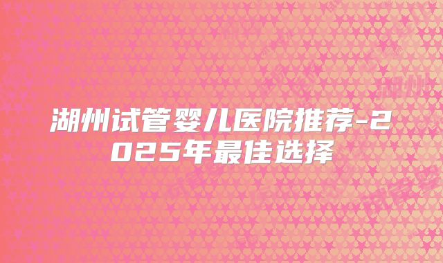 湖州试管婴儿医院推荐-2025年最佳选择