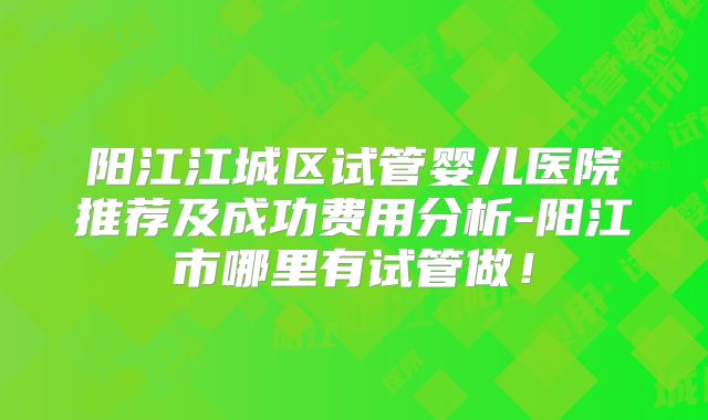 阳江江城区试管婴儿医院推荐及成功费用分析-阳江市哪里有试管做!