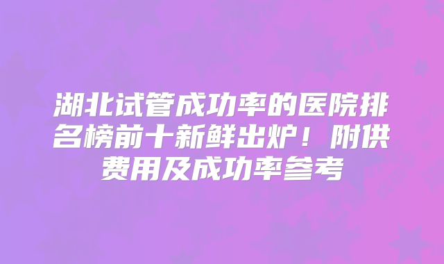 湖北试管成功率的医院排名榜前十新鲜出炉！附供费用及成功率参考