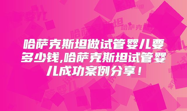 哈萨克斯坦做试管婴儿要多少钱,哈萨克斯坦试管婴儿成功案例分享!