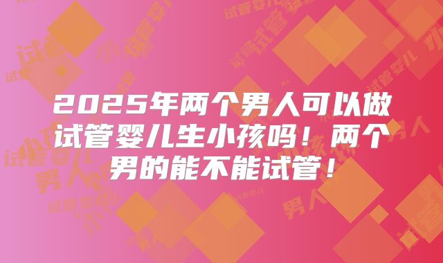 2025年两个男人可以做试管婴儿生小孩吗!两个男的能不能试管!
