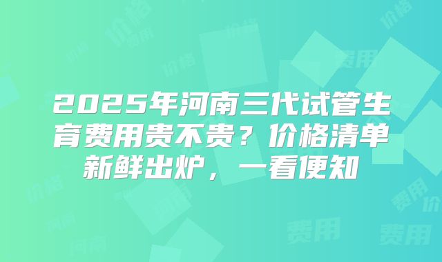 2025年河南三代试管生育费用贵不贵?价格清单新鲜出炉,一看便知