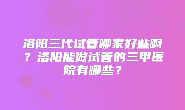洛阳三代试管哪家好些啊?洛阳能做试管的三甲医院有哪些?