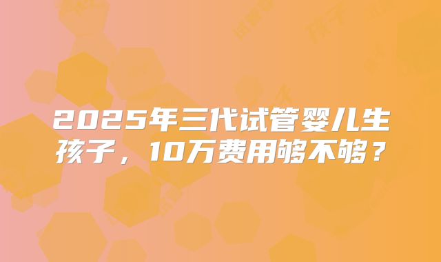 2025年三代试管婴儿生孩子，10万费用够不够？