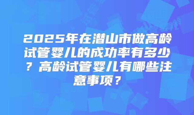 2025年在潜山市做高龄试管婴儿的成功率有多少?高龄试管婴儿有哪些注意事项?
