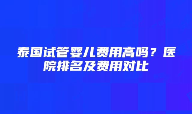 泰国试管婴儿费用高吗？医院排名及费用对比
