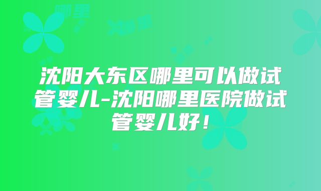 沈阳大东区哪里可以做试管婴儿-沈阳哪里医院做试管婴儿好!
