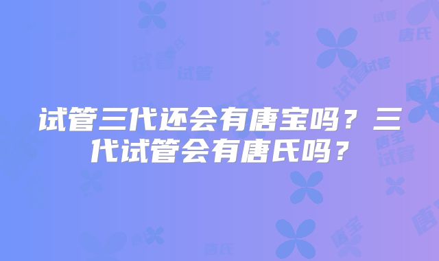 试管三代还会有唐宝吗?三代试管会有唐氏吗?