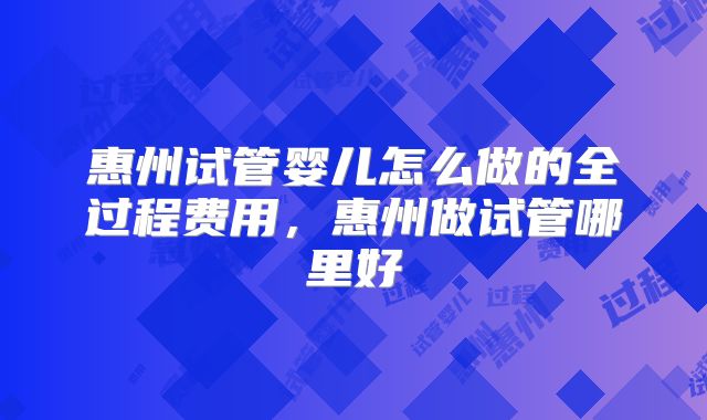 惠州试管婴儿怎么做的全过程费用,惠州做试管哪里好
