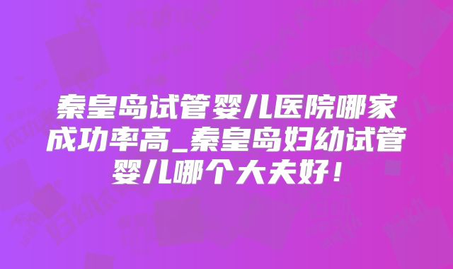 秦皇岛试管婴儿医院哪家成功率高_秦皇岛妇幼试管婴儿哪个大夫好!