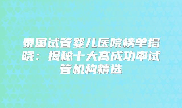 泰国试管婴儿医院榜单揭晓:揭秘十大高成功率试管机构精选