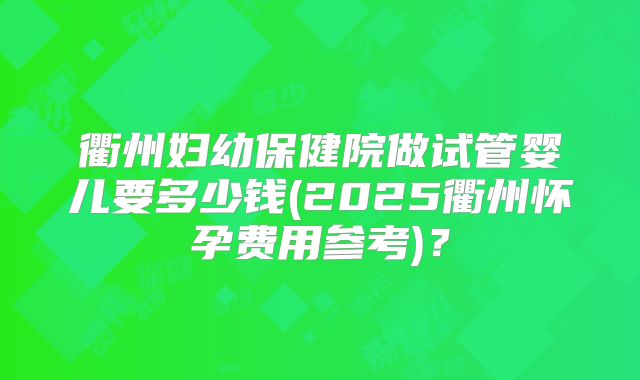 衢州妇幼保健院做试管婴儿要多少钱(2025衢州怀孕费用参考)？