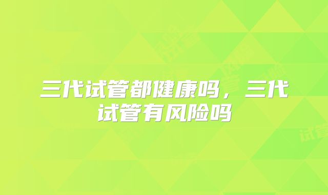 三代试管都健康吗，三代试管有风险吗
