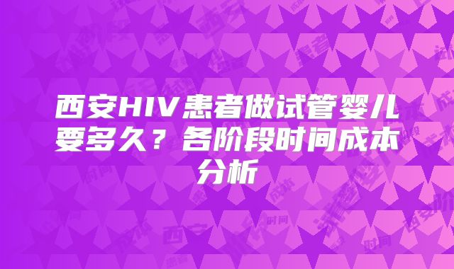 西安HIV患者做试管婴儿要多久?各阶段时间成本分析