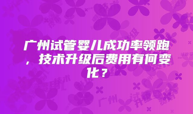 广州试管婴儿成功率领跑，技术升级后费用有何变化？