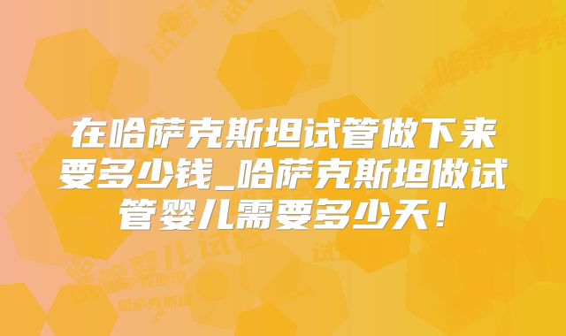 在哈萨克斯坦试管做下来要多少钱_哈萨克斯坦做试管婴儿需要多少天！
