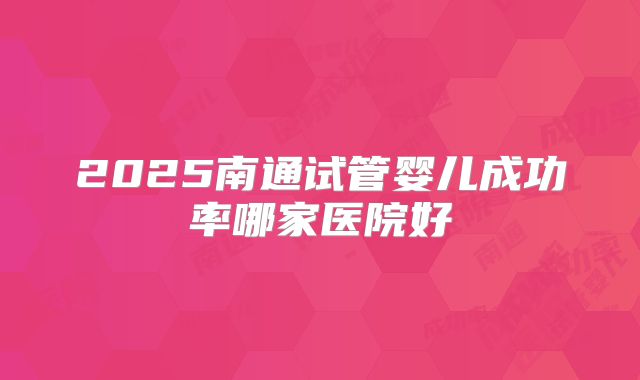2025南通试管婴儿成功率哪家医院好