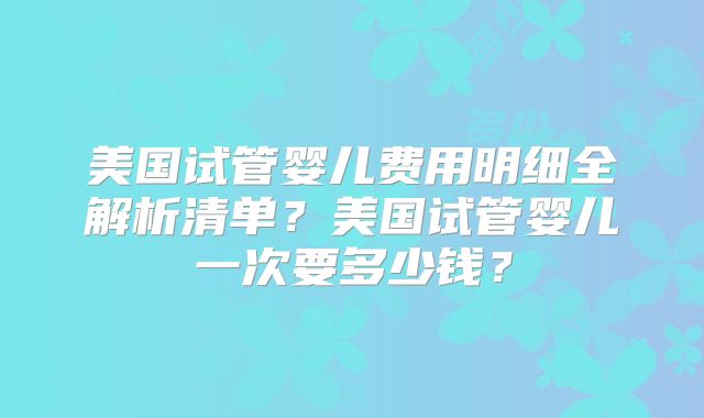 美国试管婴儿费用明细全解析清单?美国试管婴儿一次要多少钱?