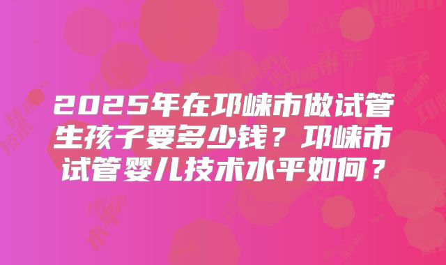 2025年在邛崃市做试管生孩子要多少钱？邛崃市试管婴儿技术水平如何？