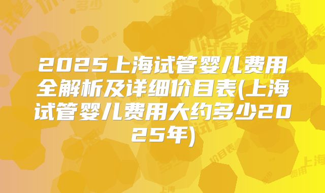 2025上海试管婴儿费用全解析及详细价目表(上海试管婴儿费用大约多少2025年)