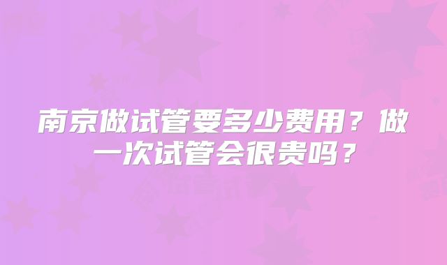 南京做试管要多少费用?做一次试管会很贵吗?