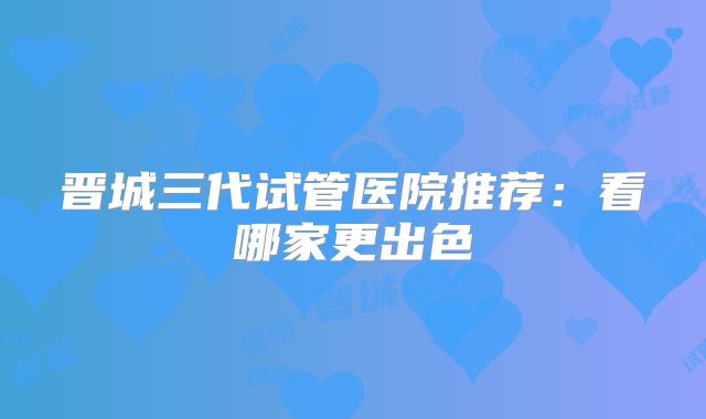 晋城三代试管医院推荐:看哪家更出色