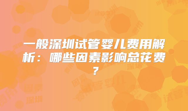 一般深圳试管婴儿费用解析:哪些因素影响总花费?