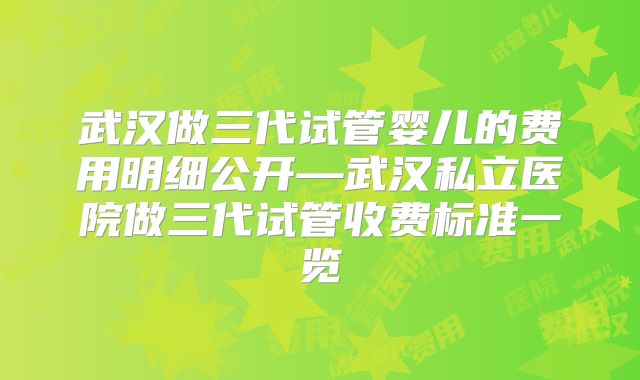 武汉做三代试管婴儿的费用明细公开—武汉私立医院做三代试管收费标准一览