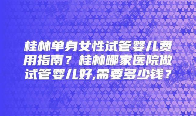 桂林单身女性试管婴儿费用指南?桂林哪家医院做试管婴儿好,需要多少钱?