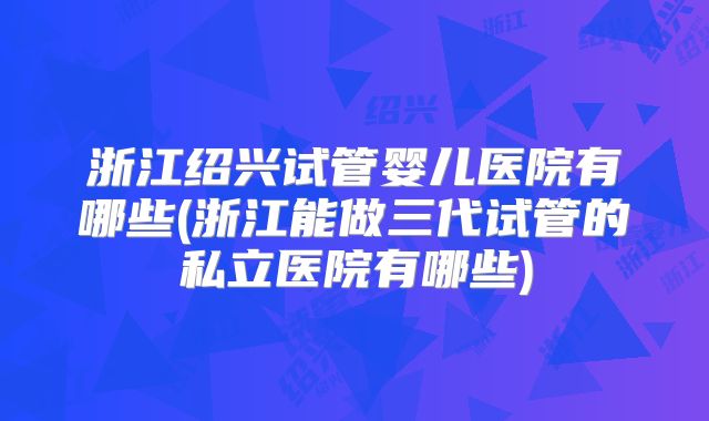 浙江绍兴试管婴儿医院有哪些(浙江能做三代试管的私立医院有哪些)