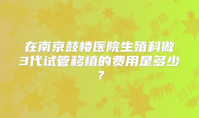 在南京鼓楼医院生殖科做3代试管移植的费用是多少?