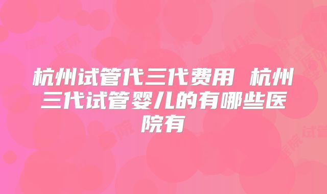 杭州试管代三代费用 杭州三代试管婴儿的有哪些医院有