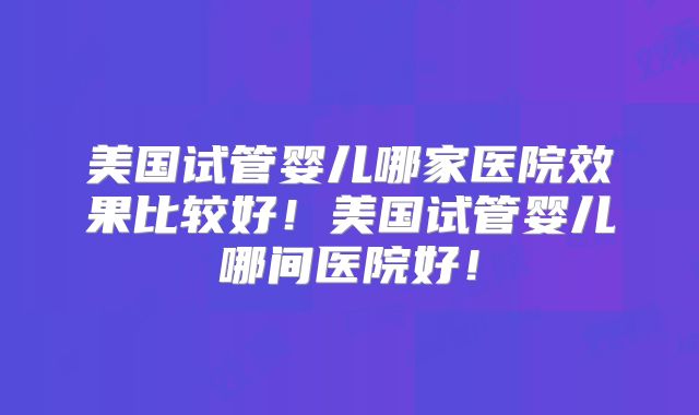 美国试管婴儿哪家医院效果比较好！美国试管婴儿哪间医院好！