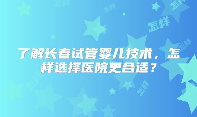 了解长春试管婴儿技术，怎样选择医院更合适？