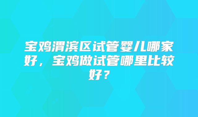 宝鸡渭滨区试管婴儿哪家好,宝鸡做试管哪里比较好?