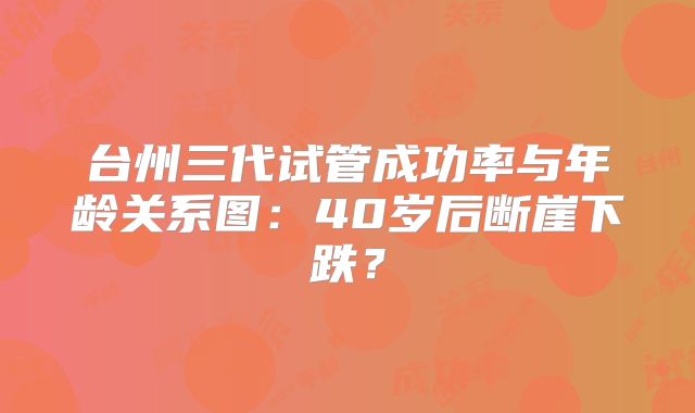 台州三代试管成功率与年龄关系图:40岁后断崖下跌?