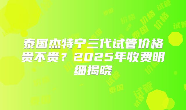 泰国杰特宁三代试管价格贵不贵?2025年收费明细揭晓
