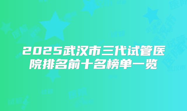 2025武汉市三代试管医院排名前十名榜单一览