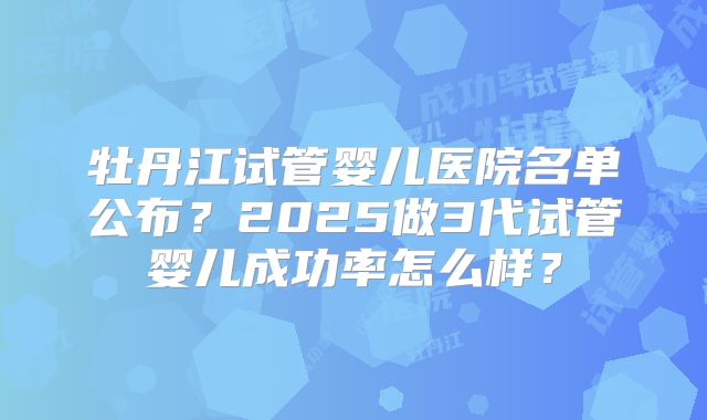 牡丹江试管婴儿医院名单公布?2025做3代试管婴儿成功率怎么样?