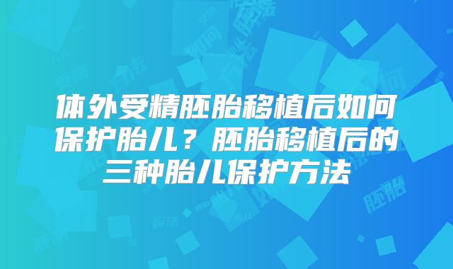 体外受精胚胎移植后如何保护胎儿？胚胎移植后的三种胎儿保护方法