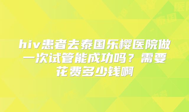 hiv患者去泰国乐樱医院做一次试管能成功吗?需要花费多少钱啊