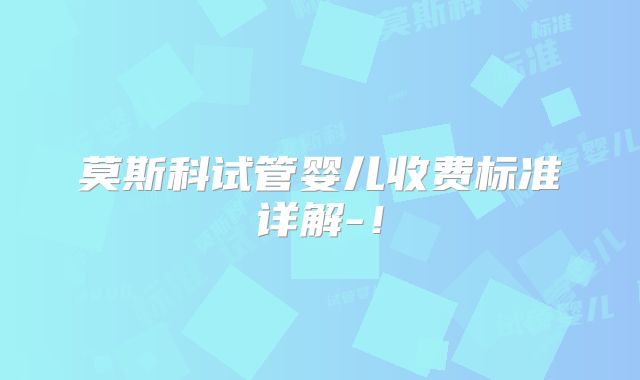 莫斯科试管婴儿收费标准详解-!