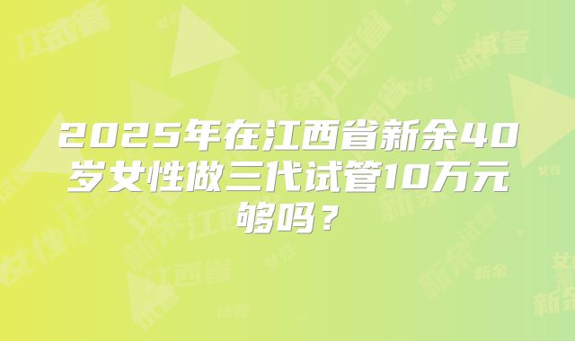 2025年在江西省新余40岁女性做三代试管10万元够吗?